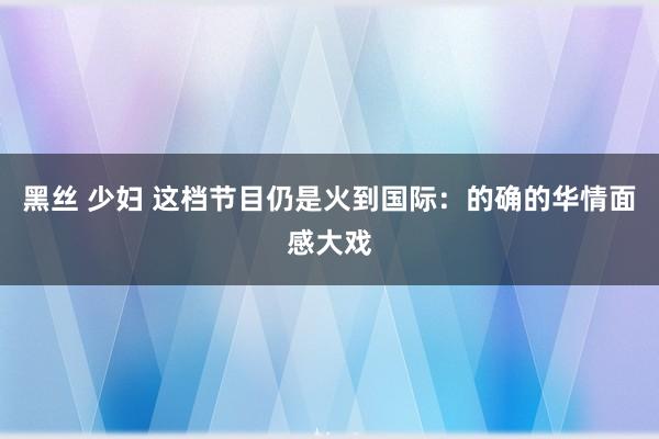 黑丝 少妇 这档节目仍是火到国际：的确的华情面感大戏