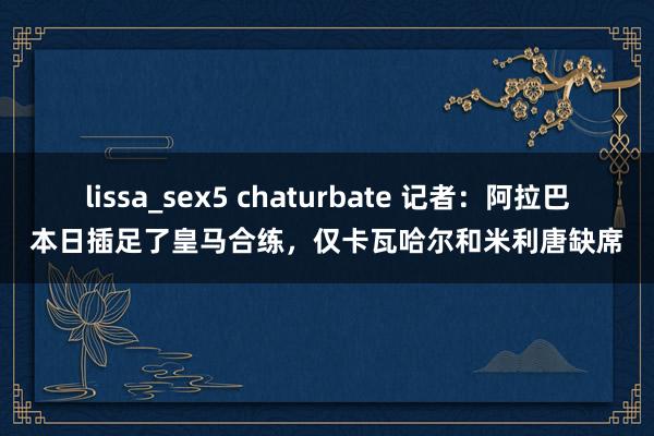 lissa_sex5 chaturbate 记者：阿拉巴本日插足了皇马合练，仅卡瓦哈尔和米利唐缺席