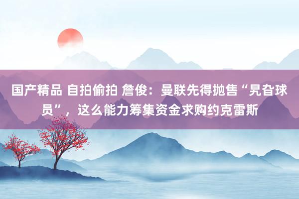 国产精品 自拍偷拍 詹俊：曼联先得抛售“旯旮球员”，这么能力筹集资金求购约克雷斯