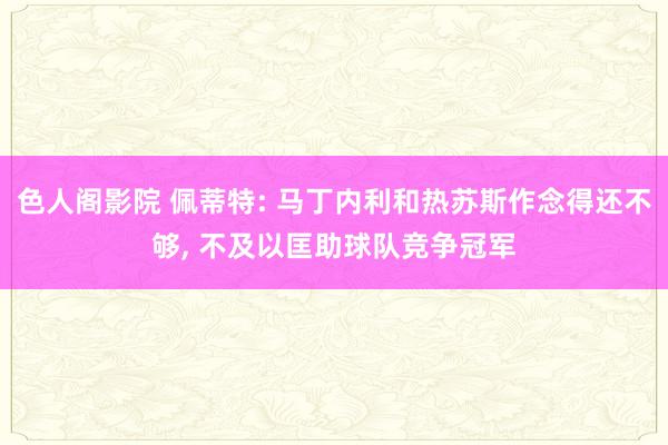 色人阁影院 佩蒂特: 马丁内利和热苏斯作念得还不够， 不及以匡助球队竞争冠军