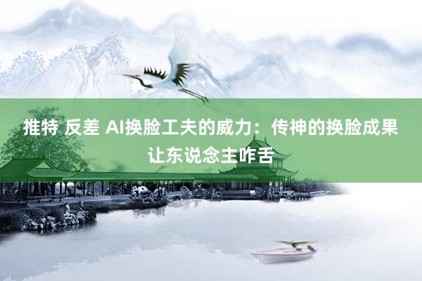 推特 反差 AI换脸工夫的威力：传神的换脸成果让东说念主咋舌