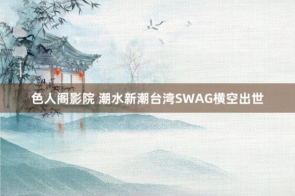 色人阁影院 潮水新潮台湾SWAG横空出世