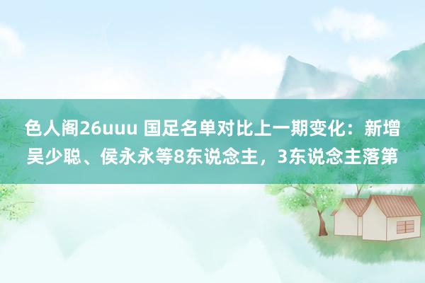 色人阁26uuu 国足名单对比上一期变化：新增吴少聪、侯永永等8东说念主，3东说念主落第