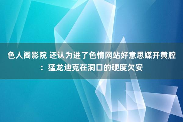 色人阁影院 还认为进了色情网站好意思媒开黄腔：猛龙迪克在洞口的硬度欠安