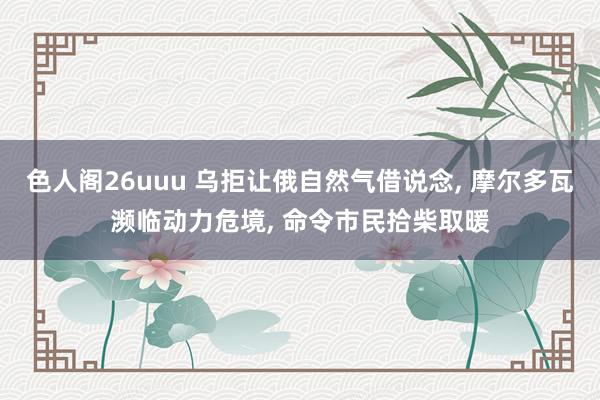 色人阁26uuu 乌拒让俄自然气借说念， 摩尔多瓦濒临动力危境， 命令市民拾柴取暖