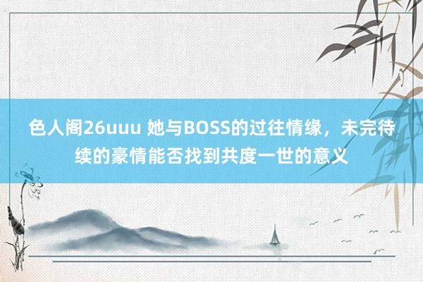 色人阁26uuu 她与BOSS的过往情缘，未完待续的豪情能否找到共度一世的意义