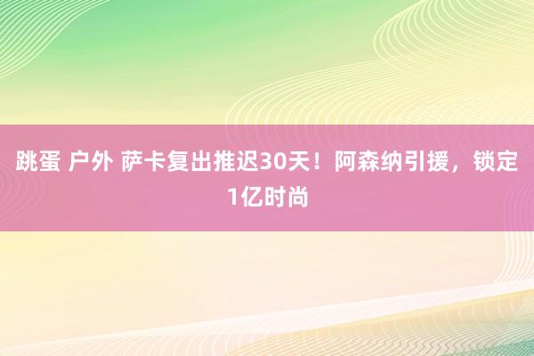 跳蛋 户外 萨卡复出推迟30天！阿森纳引援，锁定1亿时尚