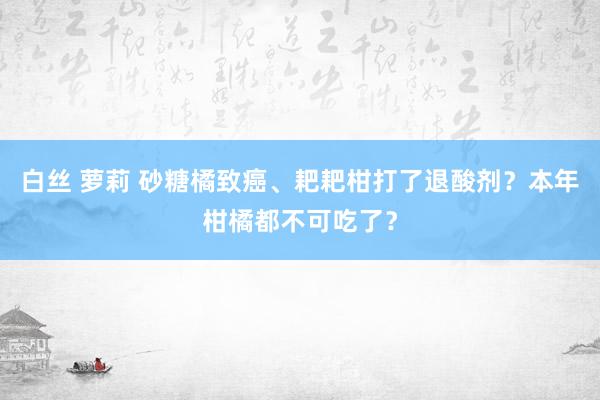 白丝 萝莉 砂糖橘致癌、耙耙柑打了退酸剂？本年柑橘都不可吃了？