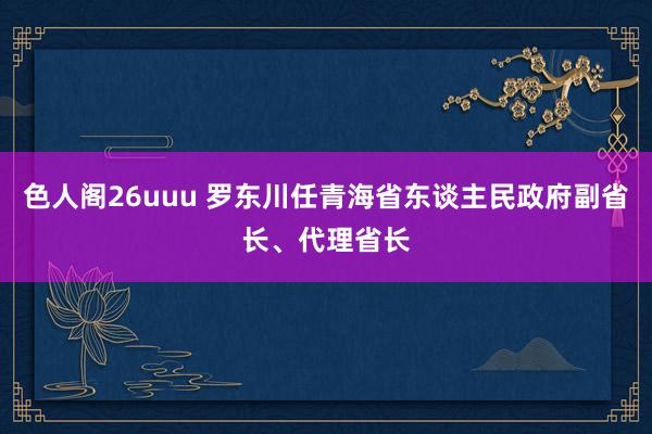 色人阁26uuu 罗东川任青海省东谈主民政府副省长、代理省长