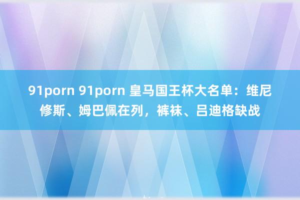 91porn 91porn 皇马国王杯大名单：维尼修斯、姆巴佩在列，裤袜、吕迪格缺战