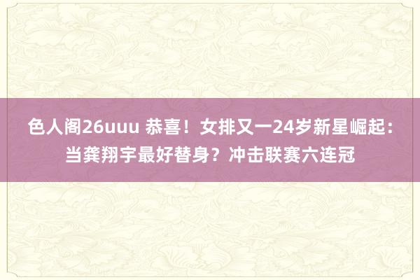 色人阁26uuu 恭喜！女排又一24岁新星崛起：当龚翔宇最好替身？冲击联赛六连冠