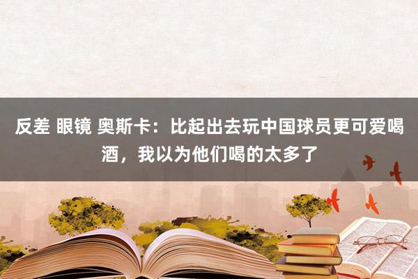 反差 眼镜 奥斯卡：比起出去玩中国球员更可爱喝酒，我以为他们喝的太多了