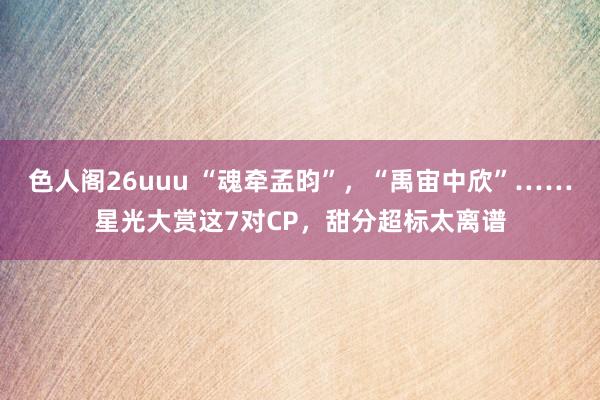 色人阁26uuu “魂牵孟昀”，“禹宙中欣”……星光大赏这7对CP，甜分超标太离谱