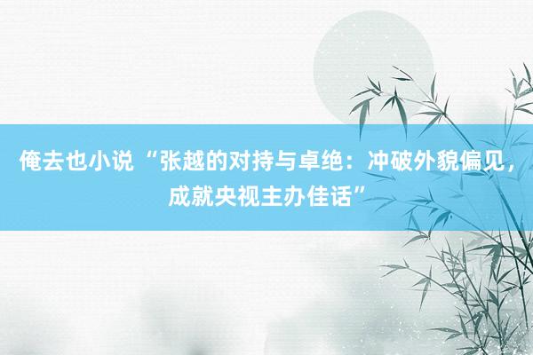 俺去也小说 “张越的对持与卓绝：冲破外貌偏见，成就央视主办佳话”