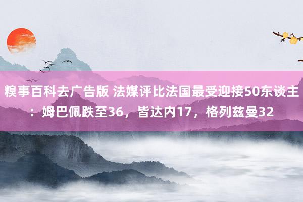 糗事百科去广告版 法媒评比法国最受迎接50东谈主：姆巴佩跌至36，皆达内17，格列兹曼32