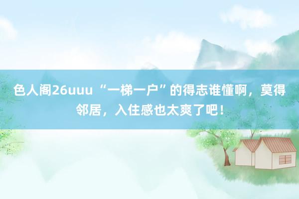 色人阁26uuu “一梯一户”的得志谁懂啊，莫得邻居，入住感也太爽了吧！