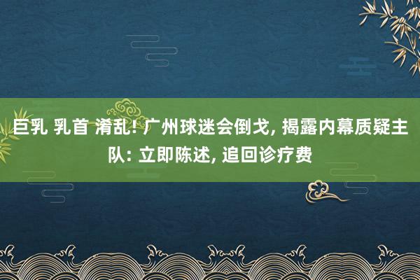 巨乳 乳首 淆乱! 广州球迷会倒戈， 揭露内幕质疑主队: 立即陈述， 追回诊疗费