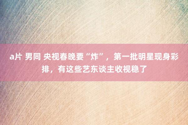 a片 男同 央视春晚要“炸”，第一批明星现身彩排，有这些艺东谈主收视稳了