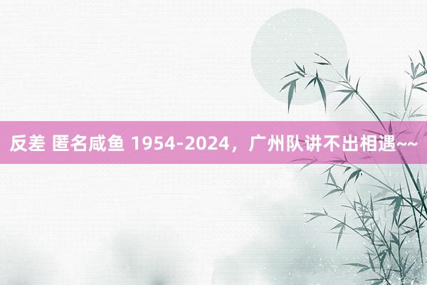 反差 匿名咸鱼 1954-2024，广州队讲不出相遇~~