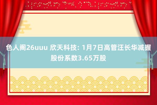 色人阁26uuu 欣天科技: 1月7日高管汪长华减握股份系数3.65万股