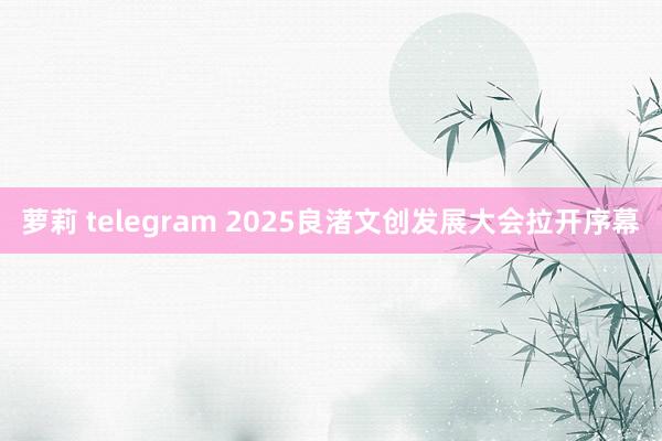 萝莉 telegram 2025良渚文创发展大会拉开序幕