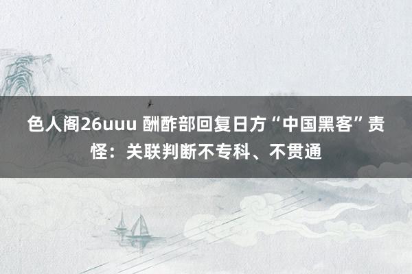 色人阁26uuu 酬酢部回复日方“中国黑客”责怪：关联判断不专科、不贯通