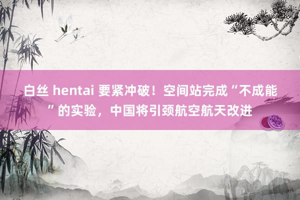 白丝 hentai 要紧冲破！空间站完成“不成能”的实验，中国将引颈航空航天改进