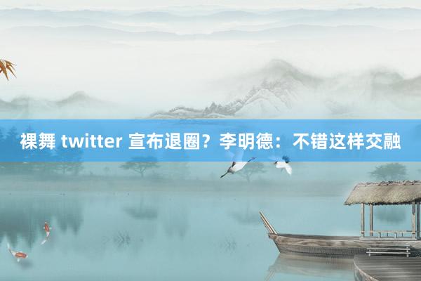 裸舞 twitter 宣布退圈？李明德：不错这样交融