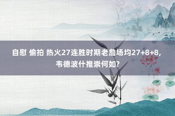 自慰 偷拍 热火27连胜时期老詹场均27+8+8， 韦德波什推崇何如?