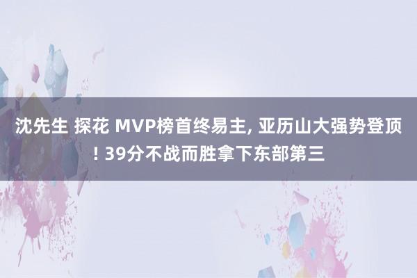 沈先生 探花 MVP榜首终易主， 亚历山大强势登顶! 39分不战而胜拿下东部第三