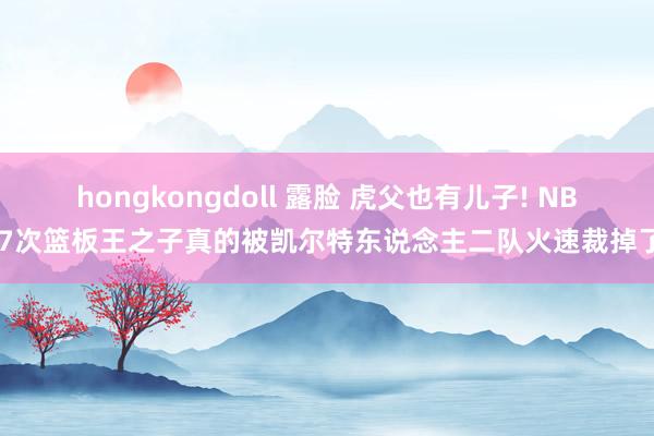 hongkongdoll 露脸 虎父也有儿子! NBA7次篮板王之子真的被凯尔特东说念主二队火速裁掉了?