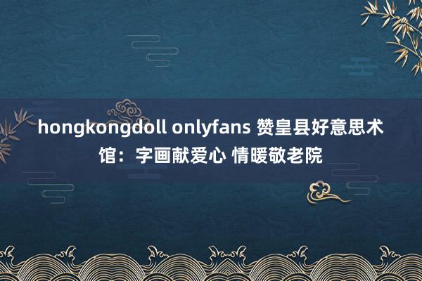 hongkongdoll onlyfans 赞皇县好意思术馆：字画献爱心 情暖敬老院