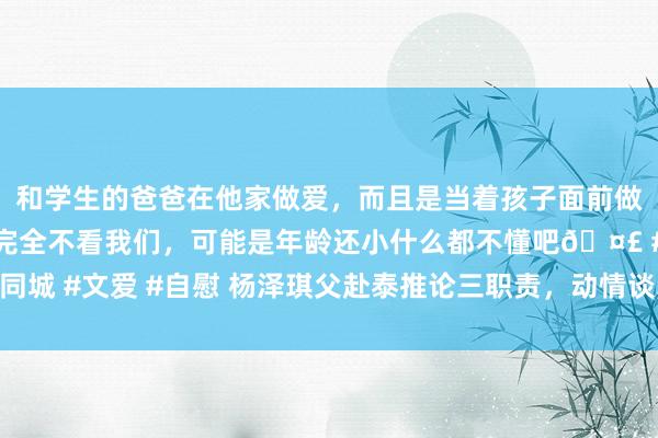 和学生的爸爸在他家做爱，而且是当着孩子面前做爱，太刺激了，孩子完全不看我们，可能是年龄还小什么都不懂吧🤣 #同城 #文爱 #自慰 杨泽琪父赴泰推论三职责，动情谈军指点，向网友致谢鞠躬