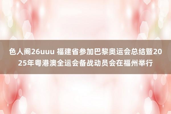 色人阁26uuu 福建省参加巴黎奥运会总结暨2025年粤港澳全运会备战动员会在福州举行