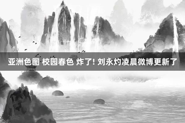 亚洲色图 校园春色 炸了! 刘永灼凌晨微博更新了