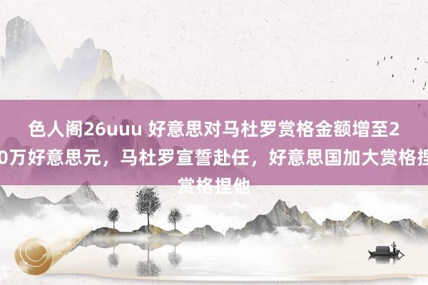 色人阁26uuu 好意思对马杜罗赏格金额增至2500万好意思元，马杜罗宣誓赴任，好意思国加大赏格捏他