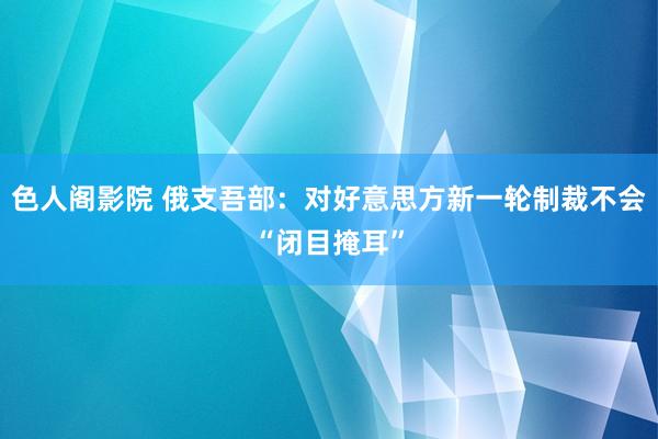 色人阁影院 俄支吾部：对好意思方新一轮制裁不会“闭目掩耳”