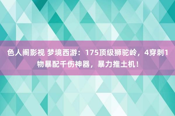 色人阁影视 梦境西游：175顶级狮驼岭，4穿刺1物暴配千伤神器，暴力推土机！