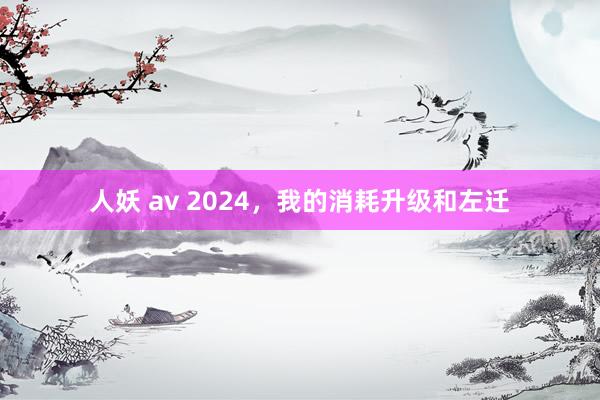 人妖 av 2024，我的消耗升级和左迁