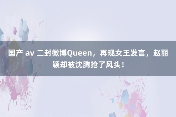 国产 av 二封微博Queen，再现女王发言，赵丽颖却被沈腾抢了风头！