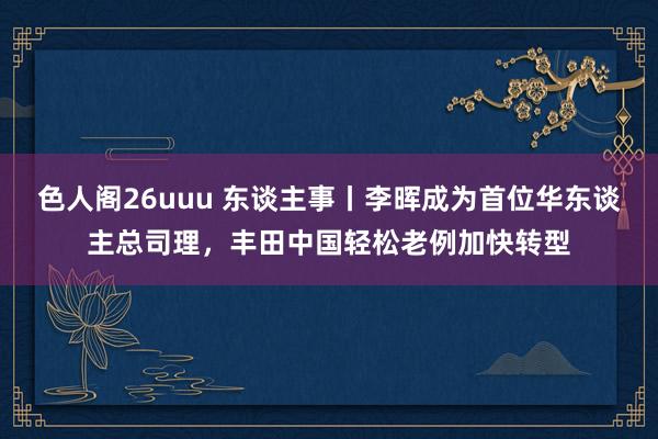 色人阁26uuu 东谈主事丨李晖成为首位华东谈主总司理，丰田中国轻松老例加快转型