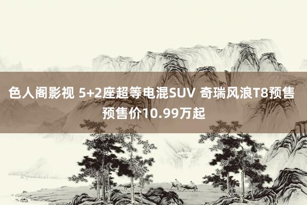 色人阁影视 5+2座超等电混SUV 奇瑞风浪T8预售 预售价10.99万起