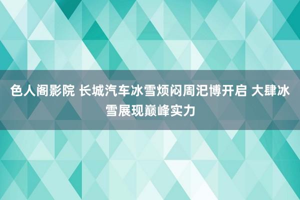 色人阁影院 长城汽车冰雪烦闷周汜博开启 大肆冰雪展现巅峰实力