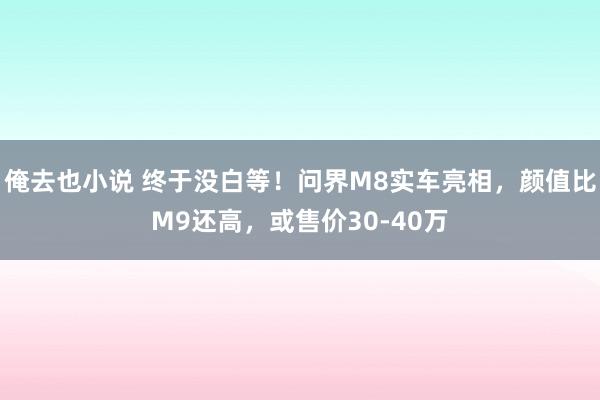 俺去也小说 终于没白等！问界M8实车亮相，颜值比M9还高，或售价30-40万