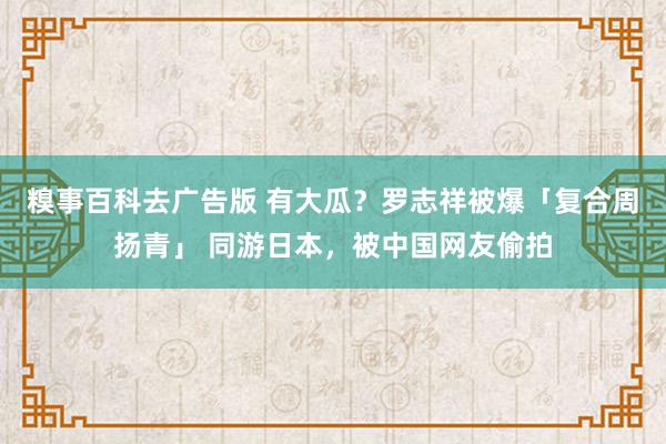 糗事百科去广告版 有大瓜？罗志祥被爆「复合周扬青」 同游日本，被中国网友偷拍