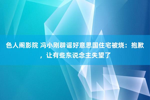 色人阁影院 冯小刚辟谣好意思国住宅被烧：抱歉，让有些东说念主失望了