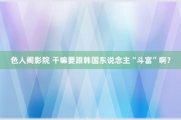 色人阁影院 干嘛要跟韩国东说念主“斗富”啊？