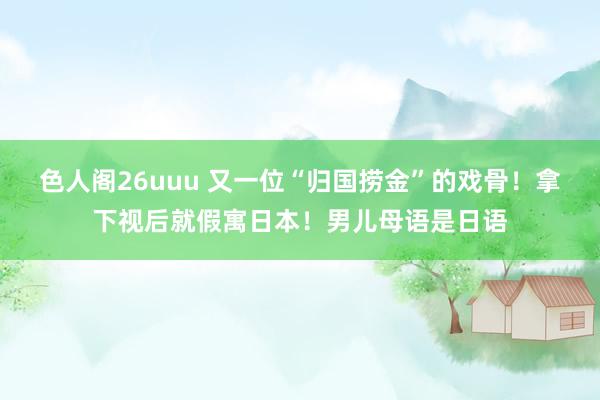 色人阁26uuu 又一位“归国捞金”的戏骨！拿下视后就假寓日本！男儿母语是日语