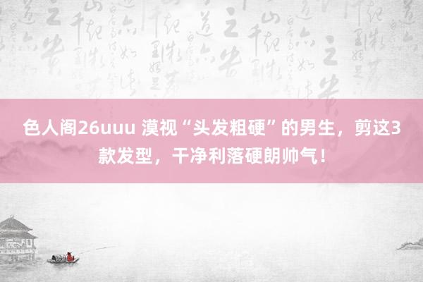 色人阁26uuu 漠视“头发粗硬”的男生，剪这3款发型，干净利落硬朗帅气！