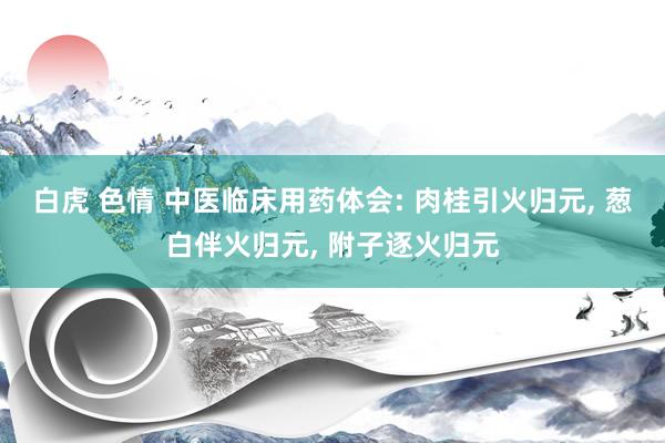 白虎 色情 中医临床用药体会: 肉桂引火归元， 葱白伴火归元， 附子逐火归元